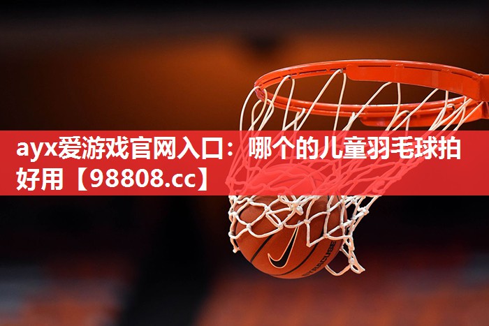 ayx爱游戏官网入口：哪个的儿童羽毛球拍好用