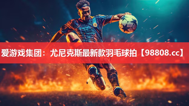 爱游戏集团：尤尼克斯最新款羽毛球拍