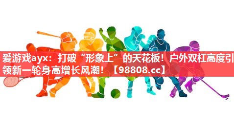爱游戏ayx：打破“形象上”的天花板！户外双杠高度引领新一轮身高增长风潮！