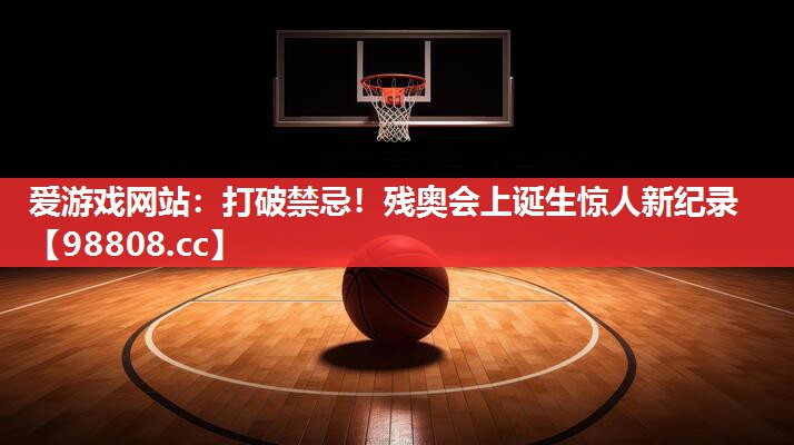 爱游戏网站：打破禁忌！残奥会上诞生惊人新纪录