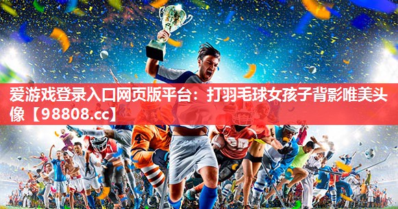 爱游戏登录入口网页版平台：打羽毛球女孩子背影唯美头像